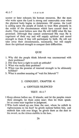 41:1-7 I S A I A H
sooner or later exhausts his human resources. But the man
who waits upon the Lord is strong and unmovable even when
the physical body begins to deteriorate. Of course, the Lord
is calling upon the people of Judah to trust Him presently in
the midst of the circumstances which have caused them to
doubt. They must believe now that He will fulfill what He has
promised. Although they cannot understand His ways He is
cognizant of their way and will supply spiritual and moral
strength to them if they will participate by faith. He will not
take away their circumstances, necessarily, but will supply
them the spiritual strength to conquer their difficulties.
QUIZ
1. Why did the people think Jehovah was unconcerned with
2. Did they have a right to such an attitude?
3. What was really their problem?
4. When was the promise of renewed strength to be ultimately
5. What is another meaning of “wait for Jehovah”?
their problems?
fulfilled?
2. CONQUEST, CHAPTER 41
a. GENTILES SILENCED
TEXT: 41:1-7
lence before me, 0 islands; and let the peoples renew
their strength; let them come near; then let them speak;
let us.come near together to judgment.
2 Who hath raised up one from the east, whom he calleth in
righteousness to his foot? he giveth nationrbefore him, and
.maketh him rule over kings; he giveth them as the dust to
his sword;as the driven stubble to his bow.
 