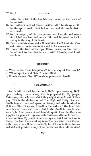 57:14-19 I S A I A H
revive the spirit of the humble, and to revive the heart of
the contrite.
16 For I will not contend forever, neither will I be always wroth;
for the spirit would faint before me, and the souls that I
have made,
17 For the iniquity of his covetousness was I wroth, and smote
him; I hid my face and was wroth; and he went on back-
sliding in the way of his heart.
18 I have seen his ways, and will heal him: I will lead him also,
and restore comforts unto him and to his mourners.
19 I create the fruit of the lips: Peace, peace, to him that is
far aff and to him that is near, saith Jehovah; and I will
heal him.
QUERIES
a. What is the “stumbling-block” in the way of His people?
b. Whose spirit would “faint” before Him?
c! Who is the one “far off” to whom peace is declared?
I
PARAPHRASE
And it will be said by the Lord, Build up a roadway, Build
up a roadway; make a way that is prepared for My people.
Take every obstacle over which they might stumble out of their
way. This is the declaration of The High and Lofty One who
dwells beyond time and space in eternity and who is Absolute
Holiness. This One says, I dwell in the realm of Absolute Holi-
ness beyond time and space, but I also dwell in people who
are of a broken, penitent and humble spirit. I am the One who
supplies the power to regenerate the broken and humble hearted.
I have smitten My people time and again, but I will not smite
forever (in fact, I am working toward a peaceful reconciliation
with those who will be reconciled), for if I smote them forever
and did not provide a way of reconciliation then all mankind
350
 