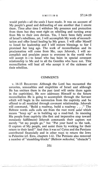 S M I T I N G 57:14-19
would perish-all the souls I have made. It was on account of
My people’s greed and defrauding of one another that I smote
them. Time after time I withdrew My presence and protection
from them but they went right on rebelling and turning away
from Me to their own devices. Yes, I have been fully aware
of Israel’s rebellions, yet, I will accomplish My work of reconcil-
iation and offer Israel healing by My grace. I will offer Myself
to Israel for leadership and I will restore blessings to her I
promised her long ago. The work of reconciliation and its
proclamation will come from Me, says Jehovah, I will ac-
complish and proclaim peace to everyone in the world who
will accept it-to Israel who has been in special covenant
relationship to Me and to all the Gentiles who have not. This
reconciliation will heal all who accept it of the sickness of
their rebellion.
COMMENTS
v. 14-15 RELIEVED:Although the Lord has recounted the
sorceries, sensualities and stupidities of Israel and although
He has smitten them in the past (and will smite them again
in the captivities), He now addresses Himself to the future
reconciliation He is going to accomplish through the Servant
which will begin in the restoration from the captivity and be
offered to all mankind through covenant relationship, Jehovah
will command, “Build a roadway, build a roadway . . .” The
Hebrew words sollu sollu are from the root word salal which
means “heap up” as in building up a road-bed. In rescuing
His people from captivity (the first and imperative step toward
messianic fulfillment) Jehovah commands their captors not
merely “let my people go,” but “Put your hand to the task,
0 captors of My people, and assist them by working for their
return to their land!” And thus it was so! Cyrus and the Persians
contributed financially and in other ways to return the Jews
to Palestine (cf. Ezra, chapters 1-6). The Persians also removed
a number of “stumbling-blocks” (Hebrew mikeshol, “obstacle”)
351
 