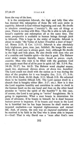57~14-19 I S A I A H
from the way of the Jews.
It is the omnipotent Jehovah, the high and lofty One who
has decreed this redemption of t He will soon smite in
captivity. Jehovah is God without ing and end. He dwells
in absolute unendingness (“eter He sees all thing8 at
once. There is no time with Him. Thus He is able to talk about
Israel’s captivity and redemption all at the same time. The
same perspective is available to human beings through faith
in Jehovah. This is hope in the midst of trouble. Jehovah is
about to make “the Valley of Achor (Trouble) a door of hope”
(cf. Hosea 2:15; I1 Cor. 1:3-11). Jehovah is also absolutely
holy (righteous, pure, true, just, faithful). He keeps His word.
What He is and says is always good. And, although He dwells
in the high and holy place, He also dwells with men who are
of a contrite and humble spirit-for that is good. The Hebrew
word daka’ means literally, bruise, break in pieces, crush,
contrite. Men who wish to be filled with the goodness God
can supply must first of all be poor in spirit (cf. Mt. 53-9; Psa.
34:18; 51:17; Isa. 66:2). The Hebrew word shepha2 means,
made low, depressed, thrown down, sit down low, humbled.
The Lord could not dwell with the nation as it was during the
days of the prophets for it was haughty (Isa. 2:11, 17; 3:16;
.10:33.;24:4;Ezek. 16:50; Zeph. 3:ll; Micah 2:3). He exhorted
them to be humble (Micah 6:8). The Lord cannot dwell in a
church that.is haughty,either (Rev. 3:17, etc.). How is it that
the. Lord requires humility and contrition in order to dwell in
the human heart on the one hand and then on the other hand
promise to “revive the spirit of the humble”? In this case,
of course,<theLord is not going to “revive” haughtiness. He is
going to regenerdte. What a man boasts in determines his
state of aliveness. If he boasts in himself, he is dead because
human power is impotent. If he boasts and trusts in the Lord
he is humbled but he has hope because he shall receive an
imputed exaltation- an imputed righteousness and eternal
life. And, of course, the only way an imputed exaltation can
be received is by faith in the One who is alone able to impute
it-God! .That is why David was a “man after God’s own
352
 