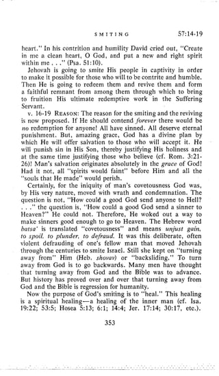 S M I T I N G 57:14-19
heart,” In his contrition and humility David cried out, “Create
in me a clean heart, 0 God, and put a new and right spirit
within me , . ,” (Psa. 51:lO).
Jehovah is going to smite His people in captivity in order
to make it possible for those who will to be contrite and humble,
Then He is going to redeem them and revive them and form
a faithful remnant from among them through which to bring
to fruition His ultimate redemptive work in the Suffering
Servant.
v. 16-19 REASON:The reason for the smiting and the reviving
is now proposed. If He should contend forever there would be
110 redemption for anyone! All have sinned. All deserve eternal
punishment. But, amazing grace, God has a divine plan by
which He will offer salvation to those who will accept it. He
will punish sin in His Son, thereby justifying His holiness and
at the same time justifying those who believe (cf. Rom. 3:21-
26)! Man’s salvation originates absolutely in the grace of God!
Had it not, all “spirits would faint” before Him and all the
“souls that He made” would perish.
Certainly, for the iniquity of man’s covetousness God was,
by His very nature, moved with wrath and condemnation. The
question is not, “How could a good God send anyone to Hell?
. , .” the question is, “How could a good God send a sinner to
Heaven?” He could not. Therefore, He woked out a way to
make sinners good enough to go to Heaven. The Hebrew word
bafsa‘ is translated “covetousness” and means urajust gain,
to spoil, to plunder, fo defraud, It was this deliberate, often
violent defrauding of one’s fellow man that moved Jehovah
through the centuries to smite Israel. Still she kept on “turning
away from” Him (Heb. shovav) or “backsliding.” To turn
away from God is to go backwards. Many men have thought
that turning away from God and the Bible was to advance.
But history has proved over and over that turning away from
God and the Bible is regression for humanity,
Now the purpose of God’s smiting is to “heal.” This healing
is a spiritual healing-a healing of the inner man (cf. Isa,
19:22; 535; Hosea 513; 6:l; 14:4; Jer, 17:14; 30:17, etc.).
353
 