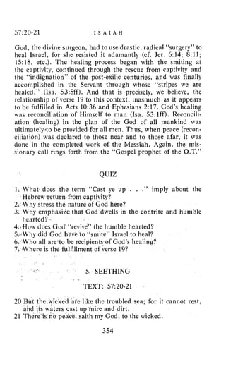 57:20-21 I S A I A H
God, the divine surgeon, had to use drastic, radical “surgery” to
heal Israel, for she resisted it adamantly (cf. Jer. 6:14; 8:ll;
15:18, etc.). The healing process bcgan with the smiting at
the captivity, continued through the rescue from captivity and
the “indignation” of the post-exilic centuries, and was finally
accomplished in the Servant through whose “stripes we are
healed,” (ha. 53:5ff). And that is precisely, we believe, the
relationship of verse 19 to this context, inasmuch as it appears
to be fulfilled in Acts 10:36 and Ephesians 2:17. God’s healing
was reconciliation of Himself to man (Isa. 53:lff). Reconcili-
ation (healing) in the plan of the God of all mankind was
ultimately40 be provided for all men. Thus, when peace (recon-
ciliation) was declared to those near and to those afar, it was
done in the completed work of the Messiah. Again, the mis-
sionary call rings forth from the “Gospel prophet of the O.T.”
QUIZ
1. What does the term “Cast ye up . . .” imply about the
2. Why stress the nature of God here?
3. Why emphasize that God dwells in the contrite and humble
4.How does God “revive” the humble hearted?
5.-iWhydid God h o “smite” Israel to heal?
6.1Who all are‘to be recipients of God’s healing?
7,,Where is the fulfillment of verse 19?
Hebrew return from captivity?
hearted?
5..SEETHING
I _
TEXT: 57:20-21
20 But the wicked are like the troubled sea; for it cannot rest,
21 There Is no peace, saith my God, to the wicked.
and jts waters cast up mire and dirt.
354
 