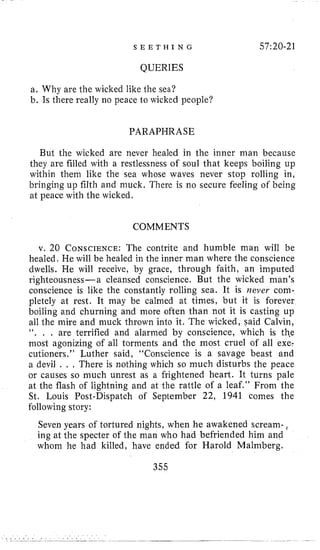 S E E T H I N G 57:20-21
QUERIES
a. Why are the wicked like the sea?
b. Is there really no peace to wicked people?
PARAPHRASE
But the wicked are never healed in the inner man because
they are filled with a restlessness of soul that keeps boiling up
within them like the sea whose waves never stop rolling in,
bringing up filth and muck, There is no secure feeling of being
at peace with the wicked.
COMMENTS
v. 20 CONSCIENCE:The contrite and humble man will be
healed, He will be healed in the inner man where the conscience
dwells. He will receive, by grace, through faith, an imputed
righteousness-a cleansed conscience. But the wicked man’s
conscience is like the constantly rolling sea. It is never com-
pletely at rest. It may be calmed at times, but it is forever
boiling and churning and more often than not it is casting up
all the mire and muck thrown into it. The wicked, said Calvin,
‘ I . . . are terrified and alarmed b y conscience, which is thee
most agonizing of all torments and the most cruel of all exe-
cutioners.” Luther said, “Conscience is a savage beast and
a devil . , , There is nothing which so much disturbs the peace
or causes so much unrest as a frightened heart. It turns pale
at the flash of lightning and at the rattle of a leaf.’’ From the
St. Louis Post-Dispatch of September 22, 1941 comes the
following story:
Seven years of tortured nights, when he awakened scream-,
ing at the specter of the man who had befriended him and
whom he had killed, have ended for Harold Malmberg.
355
 