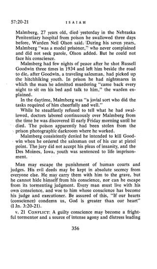 57:20-21 I S A I A H
Malmberg, 27 years old, died yesterday in the Nebraska
Penitentiary hospital from poison he swallowed three days
before, Warden Neil Olson said. ‘During his seven years,
Malmberg “was a model prisoner,’.’ who never complained
and did not seek parole, Olson added. But he could not
face his conscience.
Malmberg had few nights of peace after he shot Russell
Goodwin three times in 1934 and left him beside the road
to die, after Goodwin, a traveling salesman, had picked up
the hitchhiking youth. In prison he had nightmares in
which the man he admitted murdering “came back every
night to sit on his bed and talk to him,” the warden ex-
plained.
In the daytime, Malmberg was “a jovial sort who did the
tasks required of him cheerfully and well.”
While he steadfastly refused to tell what he had swal-
lowed, doctors labored continuously over Malmberg from
the time he was discovered ill early Friday morning until he
died. The poison apparently had been stolen from the
prison photographic darkroom where he worked.
Malrnberg consistently denied he intended to kill Good-
win when he ordered the salesman out of his car at pistol
point. The jury did not accept his pleas of insanity, and the
Des Moines, Iowa, youth was sentenced to life imprison-
ment.
Man may escape the punishment of human courts and
judges. His evil deeds may be kept in absolute secrecy from
everyone else. He may carry them with him to the grave, but
he cannot hide himself from his conscience, nor can he escape
from its tormenting judgment. Every man must live with his
own c.onscience, and woe to m whose conscience has become
his judge and executioner. Be assured of this, “If our hearts
(conscience) condemn us, God is greater than our heart”
(I Jn. 3:20-21).
v. 21 CONFLICT:A guilty conscience may become a fright-
ful tormentor and a source of intense agony and distress leading
‘356
 