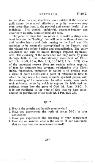 S E E T H I N G 57:20-21
to mortal sorrow and, sometimes, even suicide if the sense of
guilt cannot be removed effectively. A guilty conscience may
even prove disastrous to the physical and mental health of an
individual. The wicked, unfaithful, covenant-breaker can
never have security, peace of mind and soul.
The point of these last two verses is to make a sharp con-
trast between the “healing” that will come to those of contrite
and humble hearts and their turning to the Lord and His
promises to be eventually accomplished in the Servant, and
the wicked who refuse healing and reconciliation. The guilty
conscience can only be healed through imputed righteous-
ness. The cleansing of the conscience can only come by grace
through faith in the substitutionary atonement of Christ
(cf. I Jn. 1:8-9; 2:l-6; Heb, 9:14; 10:19-22; I Pet. 3:21). One
of the important reasons there are certain actions required
of men for entrance into covenant relationship with Christ
(faith, repentance, immersion in water) is to provide man
a series of overt actions and a point of reference in time to
which he may relate his inner, invisible spiritual person with
the cleansing of his conscience. In other words, man needs
such reference points by which to express his faith and ex-
perience access into the grace of God (cf. Rom. 51-2). It
is in our obedience to the word of God that we have assur-
ance of the purification of our souls (cf. I Pet. 1:22-23).
QUIZ
1. How is the contrite and humble man healed?
2. Have you experienced the truth of verses 20-21 in your
3. Have you experienced the cleansing of your conscience?
4. How are we assured, what is the source of our assurance,
conscience?
that we may have our conscience cleansed?
357
 