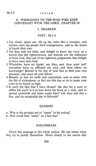 58:1-5 I S A I A H
E, WHOLENESS TO THE >WISEWHO KEEP
CONVENANT WITH THE LORD, CHAPTER 58
1. HEARKEN
TEXT: 58:l-5
1 Cry aloud, spare not, lift up thy voice like a trumpet, and
declare unto my people their transgression, and to the house
of Jacob their sins.
2 Yet they seek me daily, and delight to know my ways: as a
nation that did righteousness, and forsook not the ordinance
of their God, they ask of me righteous judgments;they delight
to draw near unto God.
3 Wherefore have we fasted, say they, and thou seest not?
wherefore have we afflicted our soul, and thou takest no
knowledge? Behold in the day of your fast ye find your own
pleasure, and exact all your labors.
4 Behold, ye fast for strife and contention, and to smite with
the fist of wickedness: ye fast not this day so as to make your
voice to be heard on high.
5 Is such the fast tliat I have chosen? the day for a man to
afflict his~soul?Is it to bow down his head as a rush, and to
spread sackcloth and ashes under him? wilt thou call this a
fast, and an acceptable day td Sehovah?
QUERIES
a. Why is the prophet not to “spare” in his crying?
b. How could they “smite” on a fast day?
PARAPHRASE
Shout this message to the whole nation. Do not relent when
they try to justify themselves. Shout clearly to the nation this
358
 