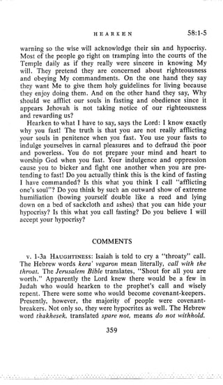 H E A R K E N 58:l-5
warning so the wise will acknowledge their sin and hypocrisy.
Most of the people go right on tramping into the courts of the
Temple daily as if they really were sincere in knowing My
will. They pretend they are concerned about righteousness
and obeying My commandments. On the one hand they say
they want Me to give them holy guidelines for living because
they enjoy doing them. And on the other hand they say, Why
should we afflict our souls in fasting and obedience since it
appears Jehovah is not taking notice of our righteousness
and rewarding us?
Hearken to what I have to say, says the Lord: I know exactly
why you fast! The truth is that you are not really afflicting
your souls in penitence when you fast. You use your fasts to
indulge yourselves in carnal pleasures and to defraud the poor
and powerless. You do not prepare your mind and heart to
worship God when you fast. Your indulgence and oppression
cause you to bicker and fight one another when you are pre-
tending to fast! Do you actually think this is the kind of fasting
I have commanded? Is this what you think I call “afflicting
one’s soul”? Do you think by such an outward show of extreme
humiliation (bowing yourself double like a reed and lying
down on a bed of sackcloth and ashes) that you can hide your
hypocrisy? Is this what you call fasting? Do you believe I will
accept your hypocrisy?
COMMENTS
v. 1-3a HAUGHTINESS:Isaiah is told to cry a “throaty” call.
The Hebrew words kera’ vegaron mean literally, call with the
throat. The Jerusalem Bible translates, “Shout for all you are
worth.” Apparently the Lord knew there would be a few in
Judah who would hearken to the prophet’s call and wisely
repent. There were some who would become covenant-keepers.
Presently, however, the majority of people were covenant-
breakers. Not only so, they were hypocrites as well. The Hebrew
word thakhesek, translated spare not, means do not withhold.
359
 