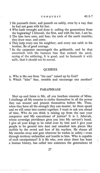 C O N Q U E S T 41:l-7
3 He pursueth them, and passeth on safely, even by a way that
he had not gone with his feet.
4 Who hath wrought and done it, calling the generations from
the beginning? I Jehovah, the first, and with the last, I am he.
5 The isles have seen, and fear; the ends of the earth tremble;
they draw near, and come.
6 They help every one his neighbor; and every one saith to his
brother, Be of good courage.
7 So the carpenter encourageth the goldsmith, and he that
smootheth with the hammer him that smiteth the anvil,
saying of the soldering, It is good; and he fasteneth it with
nails, that it should not be moved.
QUERIES
a. Who is the one from “the east” raised up by God?
b. Which “isles” fear, tremble and encourage one another?
PARAPHRASE
Shut up and listen to Me, all you heathen enemies of Mine.
I challenge all My enemies to clothe themselves in all the power
they can muster and present themselves before Me. Then,
when they have all the strength they can muster, let them speak
and we will enter into contest together. I want to ask you ahead
of time, Who do you think is raising up from the east your
conqueror and My executioner of justice? It is I, Jehovah,
whose sovereign providence gives you into My servant’s hand.
I give all your kings to be ruled over by him and I give your
people to be ground into dust and smashed into pieces like
stubble by the sword and bow of his warfare. He chases all
My enemies away and goes wherever he wishes in safety-even
through territory unfamiliar and hostile to him. Who is capable
of such omnipotence? It is He who, ever since there has been
a human history, has called into existence the generations tbf
.-
’
27
 
