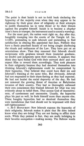 58~1-5 I S A I A H
The point is .that Isaiah is not tor hold back declaring the
hypocrisy of the majority even when they may appear to be
righteous by their great show of religiosity or their attempts
to justify themselves (as in verse three) or by their threats
against the prophet himself. Isaiah is to become a shophar
(ram’shorn or trumpet, the instrument used to sound a warning).
For the most part, the nation went right on, day after day,
haughtily tramping into the courts of the Temple (cf. Isa.
1:12ff), pretending to seek Jehovah and pretending to find
satisfaction in obeying His appointed fast days. Publicly they
have a finely practiced facade of not being caught disobeying
the rituals and ordinances of the Law. They have put on an
ostentatious show;, Then they reasoned that Jehovah should
reciprocate with goodness toward them (material goodness,
no doubt) and judgments upon their enemies. It appears they
think they have fool d with their outward show and now
expect Him to rew m. accordingly. They took pleasure
in their religiosity,becguse they had deceived themselves into
thinking. Jehovah’s righteousness could be compromised by
their. hypocrisy. They belieyed they could have their sin and
Jehovah’s blessing at the same time. But obviously, Jehovah
had not responded to their sham-fasting as they had expected.
He had not healed the, social depravity of the day; He had
not removed the growing threat of Assyrian or Babylonian
invasion of their country.I They had so thoroughly calloused
their own consciences they blamed Jehovah for what was very
evidently about to befall them. They accuse God of insensitive-
ness, of carelessness and unconcern. Usually, the hypocrite
plays his part so well, he fools himself more than anyone else.
These haughty hypocrites had so deceived themselves they
were incredulous that God should not be impressed with their
self-righteousness!
v. 3b-5 HYPOCRISY:Now Jehovah exposes the hypocrisy of
their religiosity. Jehovah makes it plain that He does indeed
know what they are doing!-They are not fasting to afflict their
souls. While they pretend to fast, they are really indulging in
their favorite occupation-making money. The Hebrew words
360
 