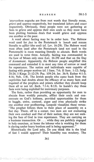 H E A R K E N 58:l-5
‘atzei~yekenzrregoshu are from root words that literally mean,
grieve and oppress respectively, but translated labors and exact
respectively. Obviously, these people were not gathering at
fasts to grieve and oppress their own souls so they must have
been plotting business deals that would grieve and oppress
one another or the poor.
A word about fasting may be in order here. The Hebrew
word used for .fast in the Pentateuch is ‘irznah and means
literally to aSJlict (the soul) (cf. Lev. 16:29).The Hebrew word
inost often used after the Pentateuch (and not used in the
Pentateuch) is tzum meaning literally to abstain. Both words
are used in verse three. Actually, fasting was commanded in
the Law of Moses only once (Lev, 16:29)and that on the Day
of Atonement. Apparently, the Hebrew people amplified this
command and extended it to most any time of sorrow or need
for repentance. The nation and individuals were capable of
fasting with proper motives (cf. I Sam. 7:6;I1 Sam. 1:12;Judg.
20:26;I Kings 21:12-29;Psa. 109:24;Jer. 36:9;Esther 4:l-3;
4:16;Neh. 1:4).The Jewish people who came back from the
captivities had doubts about the efficacy of so many fasts and
inquired of the prophets and priests whether they should keep
them all or not (cf. Zech. 7:l-6;8:13).In Isaiah’s day these
fasts were being exploited for mercenary purposes.
The fasts, rather than providing an opportunity for men to
abstain from worldly pursuits, afflict their souls and con-
centrate on God’s holiness, provided opportunities for them
to haggle, strive, contend, argue and even physically strike
one another over profiteering. Leupold visualizes these verses:
“The prophet follows them to their place of assembly on a
fast day. There, off in a corner, two men are not evaluating
their own conduct and that of their nation; they are not seek-
ing the face of God in true repentance. They are carrying on
a business transaction. Or . . . while they are publicly engaged
in holy exercises, at home the laborer who is working for them
is slaving under heavy burdens and is being oppressed.”
Rhetorically the Lord asks, Do you think this is the kind
of fast I would approve? Their humility was mockery. The
361
 