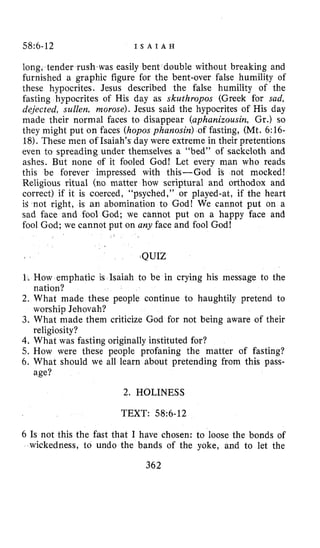 58~6-12 I S A I A H
long, tender rush-waseasily bent ble without breaking and
furnished a graphic figure for the bent-over false humility of
these hypocrites. Jesus described the false humility of the
fasting hypocrites of His day as skuthropos (Greek for sad,
dejected, sullen, morose). Jesus said the hypocrites of His day
made their normal faces to disappear (aphanizousin, Gr.) so
they might put on faces (hoposphanosin) of fasting, (Mt. 6:16-
18).These men of Isaiah’s day were extreme in their pretentions
even to spreading under themselves a “bed” of sackcloth and
ashes. But none of it fooled God! Let every man who reads
this be forever impressed with this-God i’s not mocked!
Religious ritual (no matter how scriptural and orthodox and
correct) if it is coerced, “psyched,” or played-at, if the heart
is not right, is an abomination to God! We cannot put on a
sad face and fool God; we cannot put on a happy face and
fool God; we cannot put on any face and fool God!
,QUIZ
1. How emphatic is Isaiah to be in crying his message to the
2. What made these people continue to haughtily pretend to
3. What made them criticize God for not being aware of their
4. What was fasting originally instituted for?
5. How were these people profaning the matter of fasting?
6. What should we all learn about pretending from this pass-
nation?
worship Jehovah?
religiosity?
age?
2. HOLINESS
TEXT: 58:6-12
6 Is not this the fast that I have chosen: to loose the bonds of
wickedness, to undo the bands of the yoke, and to let the
362
 