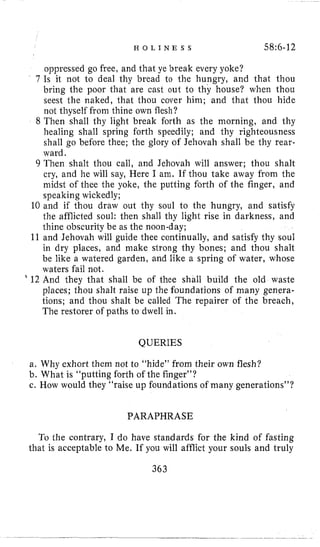H O L I N E S S 58:6-12
oppressed go free, and that ye break every yoke?
7 Is it not to deal thy bread to the hungry, and that thou
bring the poor that are cast out to thy house? when thou
seest the naked, that thou cover him; and that thou hide
not thyself from thine own flesh?
8 Then shall thy light break forth as the morning, and thy
healing shall spring forth speedily; and thy righteousness
shall go before thee; the glory of Jehovah shall be thy rear-
ward.
9 Then shalt thou call, and Jehovah will answer; thou shalt
cry, and he will say, Here I ani. If thou take away from the
midst of thee the yoke, the putting forth of the finger, and
speaking wickedly;
10 and if thou draw out thy soul to the hungry, and satisfy
the afflicted soul: then shall thy light rise in darkness, and
thine obscurity be as the noon-day;
11 and Jehovah will guide thee continually, and satisfy thy soul
in dry places, and make strong thy bones; and thou shalt
be like a watered garden, and like a spring of water, whose
waters fail not.
’ 12 And they that shall be of thee shall build the old waste
places; thou shalt raise up the foundations of many genera-
tions; and thou shalt be called The repairer of the breach,
The restorer of paths to dwell in.
QUERIES
a. Why exhort them not to “hide” from their own flesh?
b. What is “putting forth of the finger”?
c. How would they “raise up foundations of many generations”?
PARAPHRASE
To the contrary, I do have standards for the kind of fasting
that is acceptable to Me. If you will afflict your souls and truly
363
 