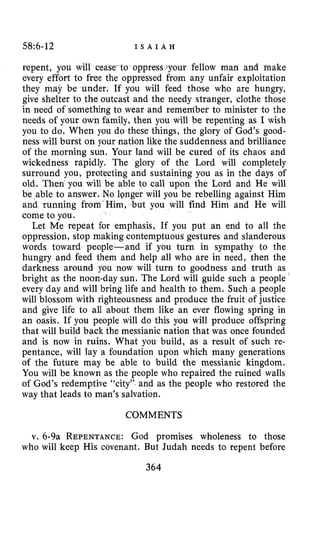 58:6-12 I S A I A H
repent, you will cease-to-oppress your fellow man and make
every effort to free the oppressed from any unfair exploitation
they may be under. If you will feed those who are hungry,
give shelter to the outcast and the needy stranger, clothe those
in need of something to wear and remember to minister to the
needs of your own family, then you will be repenting as I wish
you to do. When you do these things, the glory of God’s good-
ness will burst on your nation like the suddenness and brilliance
of the morning sun. Your land will be cured of its chaos and
wickedness rapidly. The glory of the Lord will completely
surround you, protecting and sustaining you as in the days of
old. Then you will be able to call upon the Lord and He will
be able to answer. No longer will you be rebelling against Him
and running from Him, ,but you will find Him and He will
come to you.
Let Me repeat for emphasis, If you put an end to all the
oppression, stop making contemptuous gestures and slanderous
words toward people-and if you turn in sympathy to the
hungry and feed them and help all who are in need, then the
darkness around you now will turn to goodness and truth as
bright as the noon-day sun. The Lord will guide such a people ‘
every day and will bring life and health to them. Such a people
will blossom with righteousness and produce the fruit of justice
and give life to all about them like an ever flowing spring in
an oasis. IF you people will do this you will produce offspring
that will build back the messianic nation that was once founded
and is now in ruins. What you build, as a result of such re-
pentance, will lay a foundation upon which many generations
of the future may be able to build the messianic kingdom.
You will be known as the people who repaired the ruined walls
of God’s redemptive “city” and as the people who restored the
way that leads to man’s salvation.
COMMENTS
v. 6-9a REPENTANCE:God promises wholeness to those
who will keep His covenant. But Judah needs to repent before
364
 