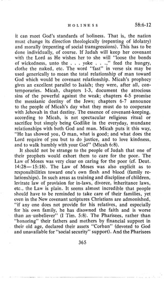 H O L I N E S S 58~6-12
it can meel God’s standards of holiness. That is, the nation
inust change its direction theologically (repenting of idolatry)
and morally (repenting of social transgressions). This has to be
done individually, of course. If Judah will keep her covenant
with the Lord as He wishes her to she will “loose the bonds
o€ wickedness, unto the . . . yoke . . .,” feed the hungry,
clothe the naked, etc. The word “fast” in verse six may be
used generically to mean the total relationship of man toward
God which would be covenant relationship. Micah’s prophecy
gives an excellent parallel to Isaiah; they were, after all, con-
temporaries. Micah, chapters 1-3, document the atrocious
sins of the powerful against the weak; chapters 4-5promise
the messianic destiny of the Jews; chapters 6-7 announce
to the people of Micah’s day what they must do to cooperate
with Jehovah in that destiny. The essence of covenant-keeping,
according to Micah, is not spectacular religious ritual or
sacrifice but simply being Godlike in the everyday, mundane
relationships with both God and man. Micah puts it this way,
“He has showed you, 0 man, what is good; and what does the
Lord require of you but to do justice, and to love kindness,
and to walk humbly with your God” (Micah 6:8).
It should not be strange to the people of Judah that one of
their prophets would exhort them to care for the poor. The
Law of Moses was very clear on caring for the poor (cf. Deut.
14:28--1518). The Law of Moses was also explicit as to
responsibilities toward one’s own flesh and blood (family re-
lationships). In such areas as training and discipline of children,
levirate law of provision for in-laws, divorce, inheritance laws,
etc., the Law is plain. It seems almost incredible that people
should have to be reminded to take care of their families, yet
even in the New covenant scriptures Christians are admonished,
“if any one does not provide for his relatives, and especially
for his own family, he has disowned the faith and is worse
than an-unbeliever” (I Tim. 58). The Pharisees, rather than
“honoring” their fathers and mothers by financial support in
their old age, declared their assets “Corban” (devoted to God
and unavailable for ‘‘socialsecurity’’ support). And the Pharisees
365
 