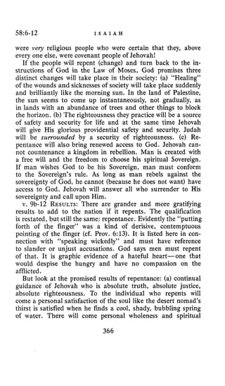 58:6-12 I S A I A H
were very religious people who were certain that they, above
every one else, were covenant people of Jehovah!
If the people will repent (change) and turn back to the in-
structions of God in the Law of Moses, God promises three
distinct changes will take place in their society: (a) “Healing”
of the wounds and sicknesses of society will take place suddenly
and brilliantly like the morning sun. In the land of Palestine,
the sun seems to come up instantaneously, not gradually, as
in lands with an abundance of trees and other things to block
the horizon. (b) The righteousness they practice will be a source
of safety and security €or life and at the same time Jehovah
will give His glorious providential safety and security. Judah
will be surrounded by a security of righteousness. (c) Re-
pentance will also bring renewed access to God. Jehovah can-
not countenance a kingdom in rebellion. Man is created with
a free will and the freedom to choose his spiritual Sovereign.
If man wishes God to be his Sovereign, man must conform
to the Sovereign’s rule. As long as man rebels against the
sovereignty of God, he cannot (because he does not want) have
access to God. Jehovah will answer all who surrender to His
sovereignty and call upon Him.
v. 9b-12 RESULTS:There are grander and more gratifying
results to add to the nation if it repents. The qualification
is restated, but still the same: repentance. Evidently the “putting
forth of the finger” was a kind of derisive, contemptuous
pointing of the finger (cf. Prov. 6:13). It is listed here in con-
nection with “speaking wickedly” and must have reference
to slander or unjust accusations. God says men must repent
of that. It is graphic evidence of a hateful heart-one that
would despise the hungry and have no compassion on the
afflicted.
But look at the promised results of repentance: (a) continual
guidance of Jehovah who is absolute truth, absolute justice,
absolute righteousness. To the individual who repents will
come a personal satisfaction of the soul like the desert nomad’s
thirst is satisfied when he finds a cool, shady, bubbling spring
of water. There will come personal wholeness and spiritual
366
 