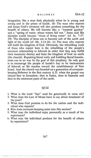 H O L I N E S S 58:6-12
integration like a man feels physically when he is young and
strong and in the prime of health. (b) The man who repents
and keeps God’s covenant will also produce something for the
benefit of others. He will become like a “watered garden”
and a “spring of water, whose waters fail not.” Jesus said His
disciples would become “rivers of living water” (cf. Jn. 7:37-
39). The disciples of Jesus are to become salt of the earth and
light of the world (cf. Mt. 513-16). (c) The man who repents
will build the kingdom of God. Obviously, the rebuilding work
of those who repent here is the rebuilding of the people’s
covenant relationship to Jehovah in order that they may fulfill
their messianic destiny and form the kingdom of God on earth
(the church), Repairing literal walls and building literal founda-
tions can in no way be the goal of this prophecy. Its only goal
is to encourage the people of Isaiah’s day to be instruments
of Jehovah as He reaches toward the establishment of New
Israel. And the church was founded on a generation of covenant-
keeping Hebrews in the first century A.D. when the gospel was
obeyed first in Jerusalem, then in Judea, then in Samaria and
then in the uttermost parts of the earth.
QUIZ
1. What is the word “fast” used for generically in verse six?
2. What does the Law of Moses have to say about treatment of
3. What does God promise to do for the nation and the indi-
4.How does covenant-keeping enter into this section?
5. What may the individual enjoy personally as a result of his
6. What may the individual produce for the benefit of others
the poor?
vidual who repents?
repentance?
by repentance?
367
 