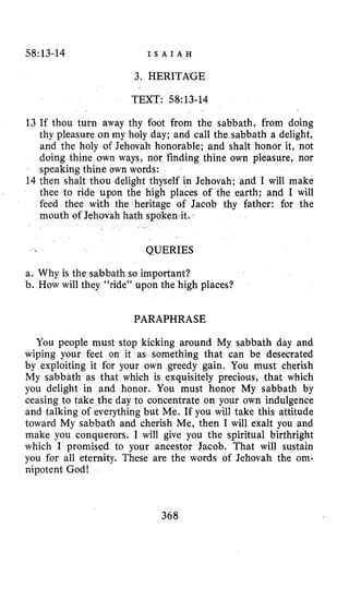 58:13-14 I S A I A H
3. HERITKGE
TEXT: 58~13-14
13 If thou turn away thy foot from the sabbath, from doing
thy pleasure on my holy day; and call the sabbath a delight,
and the holy of Jehovah honorable; and shalt honor it, not
doing thine own ways, nor finding thine own pleasure, nor
speaking thine own words:
14 then shalt thou delight thyself in Jehovah; and I will make
thee to ride upon the high places of the earth; and I will
feed thee with the heritage of Jacob thy father: for the
mouth of Jehovah hath spoken-it.
QUERIES
a. Why is the sabbath so important?
b. How will they “ride” upon the high places?
PARAPHRASE
You people must stop kicking around My sabbath day and
wiping your feet on it as something that can be desecrated
by exploiting it for your own greedy gain. You must cherish
My sabbath as that which is exquisitely precious, that which
you delight in and honor. You must honor My sabbath by
ceasing to take the day to concentrate on your own indulgence
and talking of everything but Me. If you will take this attitude
toward My sabbath and cherish Me, then I will exalt you and
make you conquerors. I will give you the spiritual birthright
which I promised to your ancestor Jacob. That will sustain
you for all eternity. These are the words of Jehovah the om-
nipotent God!
368
 