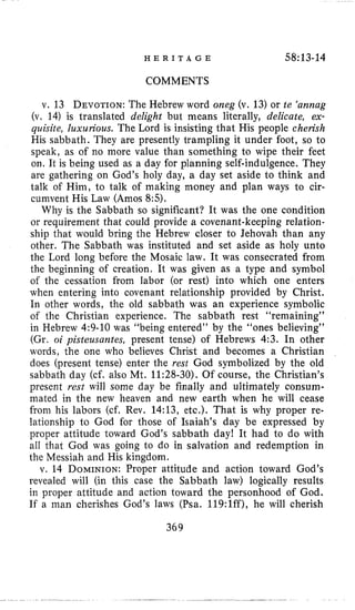 H E R I T A G E 58:13-14
COMMENTS
v. 13 DEVOTION:The Hebrew word orzeg (v. 13)or te ‘annag
(v, 14) is translated delight but means literally, delicate, ex-
quisite, luxurious. The Lord is insisting that His people cherish
His sabbath. They are presently trampling it under foot, so to
speak, as of no more value than something to wipe their feet
on. I1 is being used as a day for planning self-indulgence. They
are gathering on God’s holy day, a day set aside to think and
talk of Him, to talk of making money and plan ways to cir-
cumvent His Law (Amos 8:5).
Why is the Sabbath so significant? It was the one condition
or requirement that could provide a covenant-keeping relation-
ship that would bring the Hebrew closer to Jehovah than any
other. The Sabbath was instituted and set aside as holy unto
the Lord long before the Mosaic law. It was consecrated from
the beginning of creation. It was given as a type and symbol
of the cessation from labor (or rest) into which one enters
when entering into covenant relationship provided by Christ.
In other words, the old sabbath was an experience symbolic
of the Christian experience. The sabbath rest “remaining”
in Hebrew 4:9-10 was “being entered” by the “ones believing’’
(Gr. oi pisteusarztes, present tense) of Hebrews 4:3. In other
words, the one who believes Christ and becomes a Christian
does (present tense) enter the rest God symbolized by the old
sabbath day (cf. also Mt. 11:28-30). Of course, the Christian’s
present rest will some day be finally and ultimately consum-
mated in the new heaven and new earth when he will cease
from his labors (cf. Rev. 14:13, etc.). That is why proper re-
lationship to God for those of Isaiah’s day be expressed by
proper attitude toward God’s sabbath day! It had to do with
all that God was going to do in salvation and redemption in
the Messiah and His kingdom.
v. 14 DOMINION:Proper attitude and action toward God’s
revealed will (in this case the Sabbath law) logically results
in proper attitude and action toward the personhood of God.
If a man cherishes God’s laws (Psa. 119:lff), he will cherish
369
 