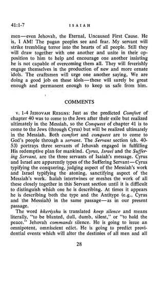 41:1-7 I S A I A H
men-even Jehovah, the Eternal, Uncaused First Cause. He
is, I AM! The pagan peoples see and fear. My servant will
strike trembling terror into the hearts of all people. Still they
will draw together with one another and unite in their op-
position to him to help and encourage one another insisting
he is not capable of overcoming them. all. They will feverishly
engage themselves in the production of new and more ornate
idols. The craftsmen will urge one another saying, We are
doing a good job on these idols-these will surely be great
enough and permanent enough to keep us safe from him.
I
COMMENTS
v. 1-4 JEHOVAH REIGNS:Just as the predicted Comfort of
chapter 40 was to come to the Jews after their exile but realized
ultimately in the Messiah, so the Conquest of chapter 41 is to
come to the Jews (through Cyrus) but will be realized ultimately
in the Messiah. Both comfort and conquest are to come to
God’s people through a servant. The Servant section (ch. 40-
53) portrays three servants of Jehovah engaged in fulfilling
His redemptive plan for mankind. Cyrus,Israel and the Sufler-
trig Servant, are the three servants of Isaiah’s message. Cyrus
and Israel are apparently types of the Suffering Servant- Cyrus
typifying the conquering, judging aspect of the Messiah’s work
arid Israel typifying the atoning, sanctifying aspect of the
Messiah’s work. Isaiah intertwines or meshes the work of all
these closely together in this Servant section until it is difficult
to distinguish which one he is describing. At times it appears
he is describing both the type and the Antitype (e.g., Cyrus
and the Messiah) in the same passage-as in our present
passage.
The word hkeiayshu is translated keep silence and means
literally, “to be blunted, dull, dumb, silent,” or “to hold the
peace.” Jehovah commands silence. He is going to issue an
omnipotent, omniscient edict. He is going to predict provi-
dential events which will alter the destinies of all men and all
28
 