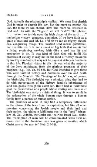 58:13-14 I S A I A H
God. Actually the relationship is cyclical. We must first cherish
God in order to cherish His law, But the more we cherish His
law, the more we will cherish Him! The more we luxuriate in
God and His will, the “higher” we will “ride”! The phrase,
‘‘. . . make thee to ride upon the high places of the earth . . .”
symbolizes victory, conquest, dominion. If we have faith as a
grain of mustard seed (cf. Lk. 17:5-6) we can do mighty, victori-
ous, conquering things. The mustard seed means qualitative,
not quantitative. It is not a small or big faith that counts but
a living, producing, working faith (like a seed has life and
production in it). To that kind of faith God will fulfill His
promises of victory. It may not be the kind of victory measured
by worldly standards; it may not be physical victory or dominion
in this life. Physical victory in this life was what the majority
of the Jews anticipated from the glorious promises of their
prophets (e.g., Isa. ch. 60-66). But God intended to give those
who were faithful victory and dominion over sin and death
through the Messiah. The “heritage of Jacob” was, of course,
the birthright. The birthrighti was a physical thing that had to
do with perpetuation of the Hebrew family’s inheritance of
land and goods through the eldest son. But it had as its ultimate
goal the preservation of a people whose destiny was messianic!
The birthright was really a spiritual thing. It was to result in
the redemption of the whole human race through a human
family from a particular human nation.
The promises of verse 14 may find a temporary fulfillment
in the return of the Jews from the captivities, but like all other
promises concerning the Jewish people and their land and
their nation, the ultimate fulfillment was in the “seed” (singu-
lar) (cf. Gal. 3:16ff), the Christ and the New Israel (Gal. 6:16).
The redemption of man will be consummated when God re-
stores man to the dominion man was given at creation which
Christ earned for man (cf. Heb. 2:5-18).
370
 