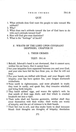 T H E I R C R I M E S 59:1-8
QUIZ
1, What altitude does God want the people to take toward His
2, Why?
3, What does one’s attitude toward the law of God have to do
with one’s attitude toward God?
4, How will God give man dominion?
5. What is the “heritage” of Jacob?
sabbath?
F. WRATH OF THE LORD UPON COVENANT
DESPISERS, CHAPTER 59
1. THEIR CRIMES
TEXT: 59~1-8
Behold, Jehovah’s hand is not shortened, that it cannot save;
neither his ear heavy, that it cannot hear:
but your iniquities have separated between you and your God,
and your sins have hid his face from you, so that he will not
hear.
For your hands are defiled with blood, and your fingers with
iniquity; your lips have spoken lies, your tongue muttereth
wickedness.
None sueth in righteousness, and none pleadeth in truth:
they trust in vanity, and speak lies; they conceive mischief,
and bring forth iniquity.
They hatch adders’ eggs, and weave the spider’s web: he
that eateth of their eggs dieth; and that which is crushed
breaketh out into a viper.
6 Their webs shall not become garments, neither shall they
cover themselves with their works: their works are works
of iniquity, and the act of violence is in their hands.
7 Their feet run to evil, and they make haste to shed innocent
blood: their thoughts are thoughts of iniquity; desolation
371
 