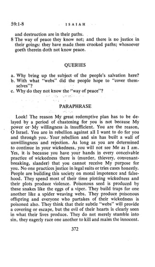 59:1-8 I S A I A H
and destruction are in their paths.
8 The way of peace they know not; and there is no justice in
their goings: they have made them crooked paths; whosoever
goeth therein doth not know peace.
QUERIES
a. Why bring up the subject of the people’s salvation here?
b. With what “webs” did the people hope to “cover them-
c. Why do they not know the “way of peace”?
selves”?
PARAPHRASE
1 .
Look! The reason My great redemptive plan has to be de-
layed by a period of chastening for you is not because My
power or.My wil.lingness .is. insufficient. You are the reason,
0 Israel. You are in rebellion.against all I want to do for you
and through you. Your.rebellion and sin has built a wall of
unwillingness and rejection. As long as you are determined
to continue in your wickedness, you will not see Me as I Em.
Yes, it is because you have your hands in every conceivable
practice of wickedness there is (murder, thievery, convenant-
breaking, slander) that you cannot receive My purpose for
you. No one practices justice in legal suits or tries cases honestly.
People are building this society on moral impotence and false-
hood. They spend most of their time plotting wickedness and
their plots produce violence. Poisonous seed is produced by
these snakes like the eggs of a viper. They build traps for one
another like a spider weaving webs. They produce poisonous
offspring and everyone who partakes of their wickedness is
poisoned also. They think that their subtle “webs” will provide
a covering or escape, but the evil of their hearts is clearly seen
in what their lives produce. They do not merely stumble into
sin, they eagerly race one another to kill and maim the innocent.
,
372
 