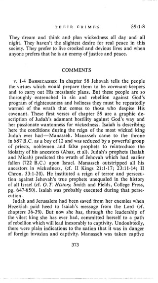 T H E I R C R I M E S 59:l-8
They dream and think and, plan wickedness all day and all
night. They haven’t the slightest desire for real peace in this
society. They prefer to live crooked and devious lives and when
anyone prefers that he is an enemy of justice and peace.
COMMENTS
v. 1-4 BARRICADED:In chapter 58 Jehovah tells the people
the virtues which would prepare them to be covenant-keepers
and to carry out His messianic plans. But these people are so
thoroughly entrenched in sin and rebellion against God’s
program of righteousness and holiness they must be repeatedly
warned of the wrath that comes to those who despise His
covenant. These first verses of chapter 59 are a graphic de-
scription of Judah’s adamant hostility against God’s way and
her passionate wantonness for wickedness, Isaiah is describing
here the conditions during the reign of the most wicked king
Judah ever had-Manasseh. Manasseh came to the throne
in 687 B.C. as a boy of 12 and was seduced by a powerful group
of priests, noblemen and false prophets to reintroduce the
idolatry of his ancestors (Ahaz, et al). Judah’s prophets (Isaiah
and Micah) predicted the wrath of Jehovah which had earlier
fallen (722 B.C.) upon Israel. Manasseh outstripped all his
ancestors in wickedness, (cf. I1 Kings 2l:l-17; 23:ll-14; I1
Chron. 33:l-20). He instituted a reign of terror and persecu-
tion against Jehovah’s true prophets unequaled in the history
of all Israel (cf. 0.T.History, Smith and Fields, College Press,
pg. 647-650). Isaiah was probably executed during that perse-
cution.
Judah and Jerusalem had been saved from her enemies when
Hezekiah paid heed to Isaiah’s message from the Lord (cf.
chapters 36-39). But now she has, through the leadership of
the vilest king she has ever had, committed herself to a path
of rebellion which will lead inexorably to captivity. Undoubtedly,
there were plain indications to the nation that it was in danger
of foreign invasion and captivity. Manasseh was taken captive
373
 