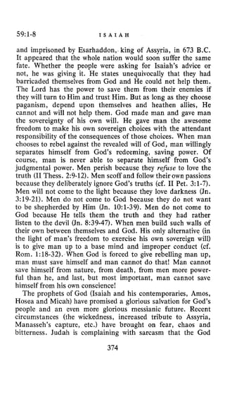 59:1-8 I S A I A H
and imprisoned by Esarhaddon, king of Assyria, in 673 B.C.
It appeared that the whole nation would soon suffer the same
fate. Whether the people were asking for Isaiah’s advice or
not, he was giving it. He states unequivocally that they had
barricaded themselves from God and He could not help them.
The Lord has the power to save them from their enemies if
they will turn to Him and trust Him. But as long as they choose
paganism, depend upon themselves and heathen allies, He
cannot and will not help them. God made man and gave man
the sovereignty of his own will. He gave man the awesome
freedom to make his own sovereign choices with the attendant
responsibility of the consequences of those choices. When man
chooses to rebel against the revealed will of God, man willingly
separates himself from God’s redeeming, saving power. Of
course, man is never able to separate himself from God’s
judgmental power. Men perish because they refise to love the
truth (I1Thess. 2:9-12). Men scoff and follow their own passions
because they deliberately ignore God’s truths (cf. I1 Pet. 3:1-7).
Men will not come to the light because they love darkness (Jn.
3:19-21). Men do not come to God because they do not want
to be shepherded by Him (Jn. 1O:l-39). Men do not come to
God because He tells them the truth and they had rather
listen to the devil (Jn. 8:39-47). When men build such walls of
their own between themselves and God. His only alternative (in
the light of man’s freedom to exercise his own sovereign will)
is to give man up to a base mind and improper conduct (cf.
Rom. 1:18-32). When God is forced to give rebelling man up,
man must save himself and man cannot do that! Man cannot
save himself from nature, from death, from men more power-
ful than he, and last, but most important, man cannot save
himself from his own conscience!
The prophets of God (Isaiah and his contemporaries, Amos,
Hosea and Micah) have promised a glorious salvation for God’s
people and an even more glorious messianic future. Recent
circumstances (the wickedness, increased tribute to Assyria,
Manasseh’s capture, etc.) have brought on fear, chaos and
bitterness. Judah is complaining with sarcasm that the God
374
 