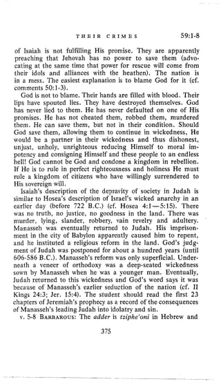 T H E I R C R I M E S 59~1-8
of Isaiah is not fulfilling His promise. They are apparently
preaching that Jehovah has no power to save them (advo-
cating at the same time that power for rescue will come from
their idols and alliances with the heathen). The nation is
in a mess. The easiest explanation is to blame God for it (cf.
comments 50:1-3).
God is not to blame. Their hands are filled with blood. Their
lips have spouted lies, They have destroyed themselves. God
has never lied to them. Re has never defaulted on one of His
promises. He has not cheated them, robbed them, murdered
them. He can save them, but not in their condition. Should
God save them, allowing them to continue in wickedness, He
would be a partner in their wickedness and thus dishonest,
unjust, unholy, unrighteous reducing Himself to moral im-
potency and consigning Himself and these people to an endless
hell! God cannot be God and condone a kingdom in rebellion.
If He is to rule in perfect righteousness and holiness He must
rule a kingdom of citizens who have willingly surrendered to
His sovereign will.
Isaiah’s description of the depravity of society in Judah is
similar to Hosea’s description of Israel’s wicked anarchy in an
earlier day (before 722 B.C.) (cf. Hosea 4:1-515). There
was no truth, no justice, no goodness in the land. There was
murder, lying, slander, robbery, vain revelry and adultery.
Manasseh was eventually returned to Judah. His imprison-
ment in the city of Babylon apparently caused him to repent,
and he instituted a religious reform in the land. God’s judg-
ment of Judah was postponed for about a hundred years (until
606-586 B.C.). Manasseh’s reform was only superficial. Under-
neath a veneer of orthodoxy was a deep-seated wickedness
sown by Manasseh when he was a younger man. Eventually,
Judah returned to this wickedness and God’s word says it was
because of Manasseh’s earlier seduction of the nation (cf. I1
Kings 24:3; Jer. 1.54). The student should read the first 23
chapters of Jeremiah’s prophecy as a record of the consequences
of Manasseh’s leading Judah into idolatry and sin.
v. 5-8 BARBAROUS:The adder is tziphe‘oni in Hebrew and
375
 