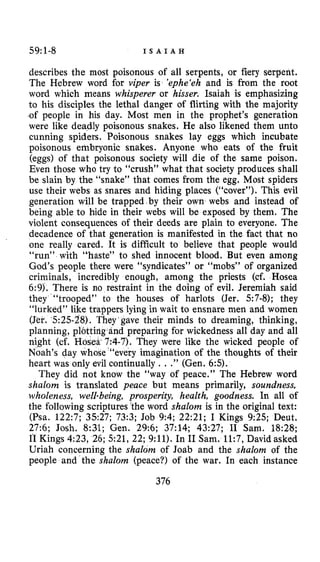 59:1-8 I S A I A H
describes the most poisonous of all serpents, or fiery serpent.
The Hebrew word for viper is ‘ephe‘eh and is from the root
word which means whisperer or hisser. Isaiah is emphasizing
to his disciples the lethal danger of flirting with the majority
.of people in his day. Most men in the prophet’s generation
were like deadly poisonous snakes. He also likened them unto
cunning spiders. Poisonous snakes lay eggs which incubate
poisonous embryonic snakes. Anyone who eats of the fruit
(eggs) of that poisonous society will die of the same poison.
Even those who try to “crush” what that society produces shall
be slain by the “snake” that comes from the egg. Most spiders
use their webs as snares and hiding places (“cover”). This evil
generation will be trapped by their own webs and instead of
being able to hide in their webs will be exposed by them. The
violent consequences of their deeds are plain to everyone. The
decadence of that generation is manifested in the fact that no
one really cared. It is difficult to believe that people would
“run” with “haste” to shed innocent blood. But even among
God’s people there were “syndicates” or “mobs” of organized
criminals, incredibly enough, among the priests (cf. Hosea
6:9). There is no restraint in the doing of evil. Jeremiah said
they “trooped” to the houses of harlots (Jer. 57-8); they
“lurked” like trappers lying in wait to ensnare men and women
(Jer. ‘525-28). They gave their minds to dreaming, thinking,
planning, plotting-and preparing for wickedness all day and all
night (cf. Hosea 7:1-7). They were like the wicked people of
Noah’s day whose “‘every imagination of the thoughts of their
heart was only evil continually . ..” (Gen. 65).
They did not know the “way of peace.” The Hebrew word
shalom is translated peace but means primarily, soundness,
wholeness, well-being, prosperity, health, goodness. In all of
the following scriptures the word shalom is in the original text:
(Psa. 122:7; 3527; 73:3; Job 9:4; 2221; I Kings 9:25; Deut.
27:6; Josh. 8:31; Gen. 29:6; 37:14; 43:27; I1 Sam. 18:28;
I1 Kings 4:23, 26; 521, 22; 9:ll). In I1 Sam. 11:7, David asked
Uriah concerning the shalom of Joab and the shalom of the
people and the shalom (peace?) of the war. In each instance
376
 