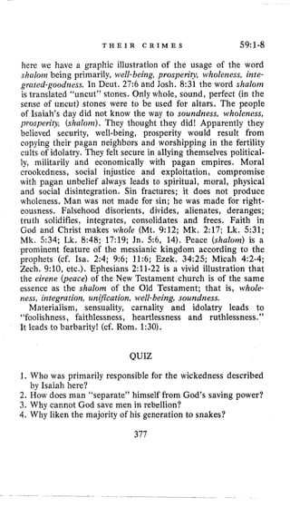 T H E I R C R I M E S 59~1-8
here we have a graphic illustration of the usage of the word
shalom being primarily, ~ d l -being, prosperity, wholeness, inte-
grated-goodness. In Deut. 27:6 and Josh. 8:31 the word shalom
is translated “uncut” stones. Only whole, sound, perfect (in the
sense of uncut) stones were to be used for altars. The people
of Isaiah’s day did not know the way to soundness, wholeness,
prosperity, (shalom).They thought they did! Apparently they
believed security, well-being, prosperity would result from
copying their pagan neighbors and worshipping in the fertility
cults of idolatry. They felt secure in allying themselves political-
ly, militarily and economically with pagan empires. Moral
crookedness, social injustice and exploitation, compromise
with pagan unbelief always leads to spiritual, moral, physical
and social disintegration. Sin fractures; it does not produce
wholeness. Man was not made for sin; he was made for right-
eousness. Falsehood disorients, divides, alienates, deranges;
truth solidifies, integrates, consolidates and frees. Faith in
God and Christ makes whole (Mt. 9:12; Mk. 2:17; Lk. 531;
Mk. 534; Lk, 8:48; 17:19; Jn. 5 6 , 14). Peace (shalom) is a
prominent feature of the messianic kingdom according to the
prophets (cf. Isa. 2:4; 9:6; 11:6; Ezek. 34:25; Micah 4:2-4;
Zech. 9:10, etc.). Ephesians 2:ll-22 is a vivid illustration that
the eirerze (peace) of the New Testament church is of the same
essence as the shalom of the Old Testament; that is, whole-
ness, integration, unzjkation, well-being, soundness.
Materialism, sensuality, carnality and idolatry leads to
“foolishness, faithlessness, heartlessness and ruthlessness.”
It leads to barbarity! (cf. Rom. 1:30).
QUIZ
1. Who was primarily responsible for the wickedness described
2. How does man “separate” himself from God’s saving power?
3. Why cannot God save men in rebellion?
4. Why liken the majority of his generation to snakes?
by Isaiah here?
377
 