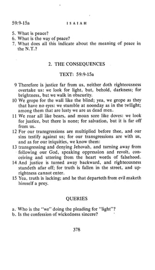 59:9-15a I S A I A H
5. What is peace?
6. What is the way of peace?
7 . What does all this indicate about the meaning of peace in
the N.T.?
2. THE CONSEQUENCES
TEXT: 59:9-15a
9 Therefore is justice far from us, neither doth righteousness
overtake us: we look for light, but, behold, darkness; for
brightness, but we walk in obscurity.
10 We grope for the wall like the blind; yea, we grope as they
that have no eyes: we stumble at noonday as in the twilight;
among them that are lusty we are as dead men.
11 We roar all like bears, and moan sore like doves: we look
for justice, but there is none; for salvation, but it is far off
from us.
12 For our transgressions are multiplied before thee, and our
sins testify against us; for our transgressions are with us,
and as for our iniquities, we know them:
13 transgressing and denying Jehovah, and turning away from
following our God, speaking oppression and revolt, con-
ceiving and uttering from the heart words of falsehood.
14 And justice is turned away backward, and righteousness
standeth afar off; for truth is fallen in the street, and up-
rightness cannot enter.
15 Yea, truth is lacking; and he that departeth from evil maketh
himself a prey.
QUERIES
a. Who is the “we” doing the pleading for “light”?
b. Is the confession of wickedness sincere?
378
 