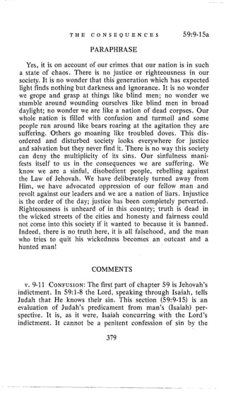 T H E C O N S E Q U E N C E S 59:9-15a
PARAPHRASE
Yes, it i s on account of our crimes that our nation is in such
a state of chaos. There is no justice or righteousness in our
society. It is no wonder that this generation which has expected
light finds nothing but darkness and ignorance. It is no wonder
we grope and grasp at things like blind men; no wonder we
stumble around wounding ourselves like blind men in broad
daylight; no wonder we are like a nation of dead corpses. Our
whole nation is filled with confusion and turmoil and some
people run around like bears roaring at the agitation they are
suffering. Others go moaning like troubled doves. This dis-
ordered and disturbed society looks everywhere for justice
and salvation but they never find it. There is no way this society
can deny the multiplicity of its sins. Our sinfulness mani-
fests itself to us in the consequences we are suffering. We
know we are a sinful, disobedient people, rebelling against
the Law of Jehovah. We have deliberately turned away from
Him, we have advocated oppression of our fellow man and
revolt against our leaders and we are a nation of liars. Injustice
is the order of the day; justice has been completely perverted.
Righteousness is unheard of in this country; truth is dead in
the wicked streets of the cities and honesty and fairness could
not come into this society if it wanted to because it is banned.
Indeed, there is no truth here, it is all falsehood, and the man
who tries to quit his wickedness becomes an outcast and a
hunted man!
COMMENTS
v. 9-11 CONFUSION:The first part of chapter 59 is Jehovah’s
indictment. In 59:l-8 the Lord, speaking through Isaiah, tells
Judah that He knows their sin. This section (59:9-15) is an
evaluation of Judah’s predicament from man’s (Isaiah) per-
spective. It is, as it were, Isaiah concurring with the Lord’s
indictment. It cannot be a penitent confession of sin by the
379
 