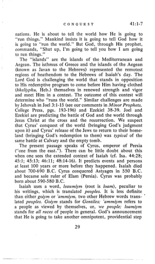 C O N Q U E S T 41:1-7
nations. He is about to tell the world how He is going to
“run things.” Mankind insists it is going to tell God how it
is going to “run the world.” But God, through His prophet,
coiiimands, ”Shut up, I’m going to tell you how I am going
to run things.”
The “islands” are the islands of the Mediterranean and
Aegean. The isthmus of Greece and the islands of.the Aegean
(known as Javan to the Hebrews) represented the remotest
regions of heathendom to the Hebrews of Isaiah’s day. The
Lord God is challenging the world that stands in opposition
to His redemptive program to come before Him having clothed
(hkeliyphu, Heb.) themselves in renewed strength and vigor
and meet Him in a contest. The outcome of this contest will
determine who “runs the world.” Similar challenges are made
by Jehovah in Joel 3:l-15 (see our comments in Minor Prophets,
College Press, pgs. 193-196) and Ezekiel 38-39. Joel and
Ezekiel are predicting the battle of God and the world through
Jesus Christ at the cross and the resurrection. We suspect
that Cyrus’ conquest of the world (bringing God’s judgment
upon it) and Cyrus’ release of the Jews to return to their home-
land (bringing God’s redemption to them) was typical of the
same battle at Calvary and the empty tomb.
The present passage speaks of Cyrus, emperor of Persia
(“one from the east.”). There can be little doubt about this
when one sees the extended context of Isaiah (cf. Isa. 44:28;
451; 4513; 46:ll; 48:14-16). It predicts events and persons
at least 100 years or more before they happened. Isaiah died
about 700-690 B.C. Cyrus conquered Astyages in 550 B.C.
and became sole ruler of Elam (Persia). Cyrus was probably
born about 590-580 B.C.
Isaiah uses a word, leaumiynz (root is loam), peculiar to
his writings, which is translated peoples. It is less definite
than either goiym or ‘ammiym,two other Hebrew words trans- ‘
lated peoples. Goiynz stands for Gentiles: ’ammiynz refers to
a people as viewed by themselves, or, we people: loamiym
stands for all races of people in general. God’s announcement
that He is going to take another omnipotent, providential step
29
 
