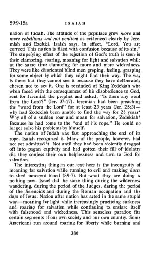59:9-15a I S A I A H
nation of Judah. The attitude of the populace grew more and
more rebellious and not penitent as evidenced clearly by Jere-
miah and Ezekiel. Isaiah says, in effect, “Lord, You are
correct! This nation is filled with confusion because of its sin.”
The stupefying effect of the rejection of God’s truth is seen in
their clamoring, roaring, moaning for light and salvation while
at the same time clamoring for more and more wickedness.
They were like disoriented blind men groping, feeling, grasping
for some object by which they might find their way. The way
is there but they cannot see it because they have deliberately
chosen not to see it. One is reminded of King Zedekiah who
when faced with the consequences of his disobedience to God,
sent for Jeremiah the prophet and asked, “Is there any word
from the Lord?” (Jer. 37:17). Jeremiah had been preaching
the “word from the Lord” for at least 23 years (Jer. 253)-
why had Zedekiah been unable to find the way for 23 .years?
Why all of a sudden roar and moan for salvation, Zedekiah?
Because he had come to the “end of his rope.” He could no
longer solve his problems by himself.
The nation of Judah was fast approaching the end of its
rope. Isaiah recognized it. Many of the people, however, had
not yet admitted it. Not until they had been violently dragged
off into pagan captivity and had gotten their fill of idolatry
did they confess their own helplessness and turn to God for
salvation.
The interesting thing in our text here is the incongruity of
moaning for salvation while running to evil and making haste
to shed innocent blood (59:7). But what they are doing is
nothing new. Israel did the same thing during the wilderness
wandering, during the period of the Judges, during the period
of the Seleucids and during the Roman occupation and the
days of Jesus. Nation after nation has acted in the same stupid
way- moaning for light while increasingly practicing darkness
and roaring for salvation while continuing to, enslave itself
with falsehood and wickedness. This senseless paradox fits
certain segments of our own society and our own country. Some
Americans run around roaring for liberty while burning and
380
 