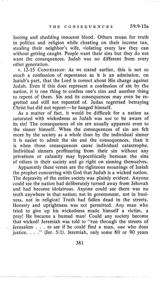 T H E C O N S E Q U E N C E S 59:9-15a
looting and shedding innocent blood. Others moan for truth
in politics and religion while cheating on their income tax,
stealing their neighbor’s wife, violating every law they can
without getting caught. People want their sins but they do not
want the consequences. Judah was no different from every
other generation.
v. 12-15 CONFESSION:As we stated earlier, this is not so
much a confession of repentance as it is an admission, on
Isaiah’s part, that the Lord is correct about His charge against
Judah. Even if this does represent a confession of sin by the
nation, it is one thing to confess one’s sins and another thing
to repent of them. Sin and its consequences may even be re-
gretted and still not repented of, Judas regretted betraying
Christ but did not repent-he hanged himself.
As a matter of fact, it would be difficult for a nation as
saturated with wickedness as Judah was not to be aware of
its sin! The consequences of sin are usually apparent even to
the sinner himself. When the consequences of sin are felt
more by the society as a whole than by the individual sinner
it is easier to admit the sin and the consequences, than it
is when those consequences cause individual catastrophe.
Individual sinners profiteering from their sin without any
privations or calamity may hypocritically bemoan the sins
of others in their society and go right on sinning themselves.
Apparently these verses are the righteous moanings of Isaiah
the prophet concurring with God that Judah is a wicked nation.
The depravity of the entire society was plainly evident. Anyone
could see the nation had deliberately turned away from Jehovah
and had become idolatrous. Anyone could see there was no
truth anywhere in that nation; not in government, not in busi-
ness, not in religion! Truth had fallen dead in the streets,
Honesty and uprightness was not permitted. Any man who
tried to give up his wickedness made himself a victim, a
prey! He became a hunted man! Could any society become
that wicked! Jeremiah was told to “run through the streets of
Jerusalem . . . to see if he could find a man, one who does
justice. . . .” (Jer. 51). Jeremiah, only some 80 or 90 years
381
 