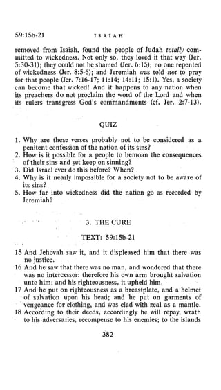 59:15b-21 I S A I A H
removed from Isaiah, found the people of Judah totally com-
mitted to wickedness. Not only so, they loved it that way (Jer.
5:30-31); they could not be shamed (Jer. 6:15); no one repented
of wickedness (Jer. 8:5-6); and Jeremiah was told not to pray
for that people (Jer. 7:16-17; 11:14; 14:ll; 151).Yes, a society
can become that wicked! And it happens to any nation when
its preachers do not proclaim the word of the Lord and when
its rulers transgress God's commandments (cf. Jer. 2:7-13).
QUIZ
1. Why are these verses probably not to be considered as a
penitent confession of the nation of its sins?
2. How is it possible for a people to bemoan the consequences
of their sins and yet keep on sinning?
3. Did Israel ever do this before? When?
4.Why is it nearly impossible for a society not to be aware of
5. How far into wickedness did the nation go as recorded by
its sins?
Jeremiah?
3. THECURE
' TEXT: 59:15b-21
15 And Jehovah saw it, and it displeased him that there was
no justice.
16 And he saw that there was no man, and wondered that there
was no intercessor: therefore his own arm brought salvation
unto him; and his righteousness, it upheld him.
17 And he put on righteousness as a breastplate, and a helmet
of salvation upon his head; and he put on garments of
vengeance for clothing, and was clad with zeal as a mantle.
18 According to their deeds, accordingly he will repay, wrath
to his adversaries, recompense to his enemies; to the islands
382
 