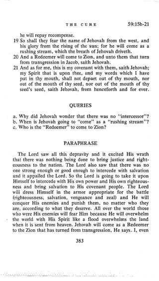 T H E C U R E 59:15b-21
he will repay recompense.
19 So shall they fear the name of Jehovah from the west, and
his glory from the rising of the sun; for he will come as a
rushing stream, which the breath of Jehovah driveth.
20 And a Redeemer will come to Zion, and unto them that turn
from transgression in Jacob, saith Jehovah.
21 And as for me, this is my covenant with them, saith Jehovah;
my Spirit that is upon thee, and my words which I have
put in thy mouth, shall not depart out of thy mouth, nor
out of the mouth of thy seed, nor out of the mouth of thy
seed’s seed, saith Jehovah, from henceforth and for ever.
QUERIES
a. Why did Jehovah wonder that there was no “intercessor”?
b. When is Jehovah going to “come” as a “rushing stream”?
c. Who is the “Redeemer” to come to Zion?
PARAPHRASE
The Lord saw all this depravity and it excited His wrath
that there was nothing being done to bring justice and right-
eousness to the nation. The Lord also saw that there was no
one strong enough or good enough to intercede with salvation
and it appalled the Lord. So the Lord is going to take it upon
Himself to intercede with His own power and His own righteous-
ness and bring salvation to His covenant people. The Lord
will dress Himself in the armor appropriate for the battle
(righteousness, salvation, vengeance and zeal) and He will
conquer His enemies and punish them, no matter who they
are, according to what they deserve. All over the world those
who were His enemies will fear Him because He will overwhelm
: the world with His Spirit like a flood overwhelms the land
when it is sent from heaven. Jehovah will come as a Redeemer
to the Zion that has turned from transgression, He says. I, even
383
 