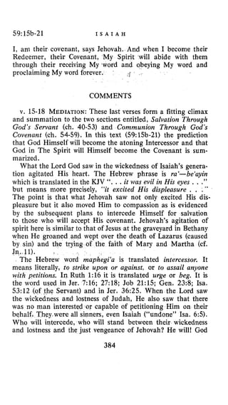 59:15b-21 I S A I A H
I, am their covenant, says Jehovah. And when I become their
Redeemer, their Covenant, My Spirit -will abide with them
through their receiving My ‘word and obeying My word and
proclaiming My word forever. ,”I
COMMENTS
v. 15-18 MEDIATION:These last verses form a fitting climax
and summation to the two sections entitled, Salvation Through
God’s Servant (ch. 40-53) and Communion Through God’s
Covenant (ch. 54-59). In this text (59:15b-21) the prediction
that God Himself will become the atoning Intercessor and that
God in The Spirit will Himself become the Covenant is sum-
marized.
What the Lord God saw in the wickedness of Isaiah’s genera-
tion agitated His heart. The Hebrew phrase is ra‘-be‘ayin
which is translated in the KJV ‘‘. e .it was evil in His eyes . . .”
but means more precisely, “it excited His displeasure . . .”
The point is that what Jehovah saw not only excited His dis-
pleasure but it also moved Him to compassion as is evidenced
by the subsequent plans to intercede Himself for salvation
to those who will accept His covenant. Jehovah’s agitation of
spirit here is similar to that of Jesus at the graveyard in Bethany
when He groaned and wept over the death of Lazarus (caused
by sin) and the trying of the faith of Mary and Martha (cf.
Jn..,ll).
The Hebrew word maphegi‘a is translated intercessor. It
means literally, to strike upon or against, or to assail anyone
with petitions. In Ruth 1:16 it is translated urge or beg. It is
the word used in Jer. 7:16; 27:18; Job 21:15; Gen. 23:8; Isa.
53:12 (of the Servant) and in Jer. 36:25. When the Lord saw
the wickedness and lostness of Judah, He also saw that there
was no man interested.or capable of petitioning Him on their
hey were all sinners, even Isaiah (“undone” Isa. 65).
Who will intercede, who will stand between their wickedness
and lostness and the just vengeance of Jehovah? He will! God
384
 