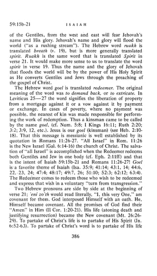 59:15b-21 I S A I A H
of the Gentiles, from the west and east will fear Jehovah’s
name and His glory. Jehovah’s name and glory will flood the
world (“as a rushing stream”). The Hebrew word ruakh is
translated breath (v. 19>, but is sore generally translated
spirit. Runkh is the same word that is translated Spirit in
verse 21. It would make more sense to us to translate the word
spirit in verse 19. Thus the name and the glory of Jehovah
that floods the world will be by the power of His Holy Spirit
as He converts Gentiles and Jews through the preaching of
the gospel of Christ.
The Hebrew word goel is translated redeemer, The original
meaning of the word was to demand back, or to extricate. In
Leviticus 25-27 the word signifies the liberation of property
from a mortgage against it or a vow against it by payment
or exchange. In cases of poverty, where no payment was
possible, the nearest of kin was made responsible for perform-
ing the work of redemption. Thus a kinsman came to be called
by the name goel, (cf. Num. 58; I Kings 16:ll; Ruth 2:20;
3:2; 3:9, 12, etc.). Jesus is our goel (kinsman) (see Heb. 2:lO-
18). That this message is messianic is well established by its
quotation in Romans 11:26-27. “All Israel” in Rom. 11:26
is the New Israel (Gal.6:14-16) the church of Christ. The salva-
tion of “all Israel” is accomplished when the Redeemer redeems
both Gentiles and Jew in one body (cf. Eph. 2:llff) and that
is the intent 6f Isaiah 59:15b-21 and Romans 11:26-27! Goel
is*afavorite theme of Isaiah (Isa. 35:9; 41:14; 43:1, 14; 44:6,
22, 23, 24; 47:4; 48:17; 49:7, 26; 51:lO; 52:3; 62:12; 63:4).
The Redeemer comes to redeem those who wish to be redeemed
and express that wish in a voluntary “turn from transgression.”
Two Hebrew pronouns are side by side at the beginning of
verse 21; ‘enizo’th would read literally, “I, this very One,” am
covenant for them. God interposed Himself with an oath. He,
Himself became covenant. All the promises of God find their
“Amen” in Him (I1 Cor. 1:20-21). His life (atoning death and
justifying resurrection) became the New covenant (Mt. 26:26-
29). To partake of Christ’s life is to partake of His Spirit (Jn.
6:52-63). To partake of Christ’s word is to partake of His life
386
 