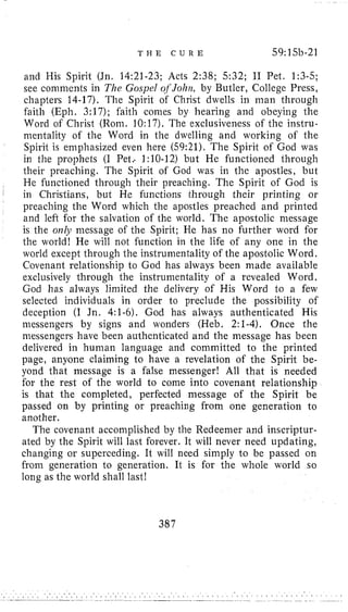 T H E C U R E 59:15b-21
and His Spirit (Jn. 14:21-23; Acts 2:38; 5:32; I1 Pet. 1:3-5;
see comments in The Gospel OfJohn, by Butler, College Press,
chapters 14-17). The Spirit of Christ dwells in man through
€aith (Eph. 3:17); faith conies by hearing and obeying the
Word of Christ (Rom. 10:17). The exclusiveness of the instru-
mentality of the Word in the dwelling and working of the
Spirit is emphasized even here (59:21). The Spirit of God was
in the prophets (I Pet.. 1:10-12) but He functioned through
their preaching. The Spirit of God was in the apostles, but
He functioned through their preaching. The Spirit of God is
1 in Christians, but He functions through their printing or
preaching the Word which the apostles preached and printed
and left for the salvation of the world. The apostolic message
is the OHIJI message o€ the Spirit; He has no further word for
the world! He will not function in the life of any one in the
world except through the instrumentality of the apostolic Word.
Covenant relationship to God has always been made available
exclusively through the instrumentality of a revealed Word,
God has always liniited the delivery of His Word to a few
selected individuals in order to preclude the possibility of
deception (I Jn. 4:l-6).God has always authenticated His
messengers by signs and wonders (Heb. 21-4). Once the
messengers have been authenticated and the message has been
delivered in human language and committed to the printed
page, anyone claiming to have a revelation of the Spirit be-
yond that message is a false messenger! All that is needed
for the rest of the world to come into covenant relationship
is that the completed, perfected message of the Spirit be
passed on by printing or preaching from one generation to
another.
The covenant acconiplislied by the Redeemer and inscriptur-
ated by the Spirit will last forever. It will never need updating,
changing or superceding. It will need simply to be passed on
from generation to generation. It is for the whole world so
long as the world shall last!
387
 