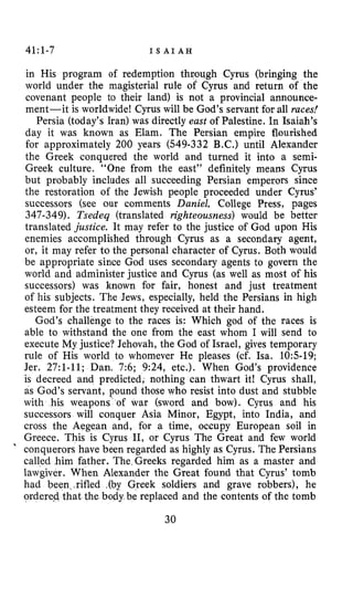 41:1-7 I S A I A H
in His program of redemption through Cyrus (bringing the
world under the magisterial rule of Cyrus and return of the
covenant people to their land) is not a provincial announce-
ment-it is worldwide! Cyrus will be God’s servant for all races!
Persia (today’s Iran) was directly east of Palestine. In Isaiah’s
day it was known as Elam. The Persian empire flourished
for approximately 200 years (549-332 B.C.) until Alexander
the Greek conquered the world and turned it into a semi-
Greek culture. “One from the east” definitely means Cyrus
but probably includes all succeeding Persian emperors since
the restoration of the Jewish people proceeded under Cyrus’
successors (see our comments Daniel, College Press, pages
347-349). Tsedeq (translated righteousness) would be better
translated justice. It may refer to the justice of God upon His
enemies accomplished through Cyrus as a secondary agent,
or, it may refer to the personal character of Cyrus. Both would
be appropriate since God uses secondary agents to govern the
world and administer justice and Cyrus (as well as most of his
successors) was known for fair, honest and just treatment
of his subjects. The Jews, especially, held the Persians in high
esteem for the treatment they received at their hand.
God’s challenge to the races is: Which god of the races is
able to withstand the one from the east whom I will send to
execute My justice? Jehovah, the God of Israel, gives temporary
rule of His world to whomever He pleases (cf. Isa. 10519;
Jer. 27:l-11; Dan. 7:6; 9:24, etc.). When God’s providence
is decreed and predicted, nothing can thwart it! Cyrus shall,
as God’s servant, pound those who resist into dust and stubble
with his weapons’ of war (sword and bow). Cyrus and his
successors will conquer Asia Minor, Egypt, into India, and
cross the Aegean and, for a time, occupy European soil in
Greece. This is Cyrus 11, or Cyrus The Great and few world
’ conquerors have been regarded as highly as Cyrus. The Persians
called him father. The Greeks regarded him as a master and
lawgiver. When Alexander the Great found that Cyrus’ tomb
had been,,rifled .(by Greek soldiers and grave robbers), he
at the body be replaced and the contents of the tomb
30
 