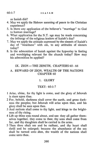 60:1-7 I S A I A H
as Isaiah did?
4.May we apply the Hebrew meaning of peace to the Christian
experience?
5. Is there any application of the believer’s “marriage” to God
to human marriage?
6. What application for the N.T. age may be made concerning
the lethargy of the religious leaders of Isaiah’s day?
7. May we apply the attitude expressed by the sinners of Isaiah’s
day of “weariness” with sin, to any attitudes of sinners
today?
8. Is the admonition of Isaiah against the hypocrisy in fasting
and worshiping relevant for the church today? How may
his admonition be applied?
IX. ZION-THE ZENITH, CHAPTERS 60 - 66
A. REWARD OF ZION, WEALTH OF THE NATIONS
CHAPTER 60
1. GLORY
TEXT: 60:1-7
1 Arise, shine, for thy light is come, and the glory of Jehovah
is risen upon thee.
2 For, behold, darkness shall cover the earth, and gross dark-
ness the peoples; but Jehovah will arise upon thee, and his
glory shall be seen upon thee.
3 And natiorls shall come to thy light, and kings to the bright-
ness of thy rising.
4 Lift up thine eyes round about, and see: they all gather them-
selves together, they come to thee; thy sons shall come from
far, and thy daughters shall be carried in the arms.
5 Then thou shalt see and be radiant, and thy heart shall
thrill and be enlarged; because the abundance of the sea
shall be turned unto -thee, the wealth of the nations shall
come unto thee.
390
 