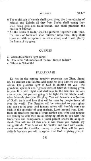G L O R Y 60:l-7
6 The multitude of camels shall cover thee, the dromedaries of
Midian and Ephah; all they from Sheba shall come; they
shall bring gold and frankincense, and shall proclaim the
praises of Jehovah.
7 All the flocks of Kedar shall be gathered together unto thee,
the rams of Nebaioth shall minister unto thee; they shall
come up with acceptance on mine altar; and I will glorify
the house of my glory.
QUERIES
a. When does Zion’s light come?
b. How is the “abundance of the sea” turned to her?
c, Where is Nebaioth?
PARAPHRASE
Do not let the coming captivity prostrate you Zion. Stand
up, be stedfast and faithful and begin to be a light to the dark
world. The glorious light of God is shining on you-the
grandeur, splendor and righteousness of Jehovah is being given
to you. It is still night and darkness to the heathen nations
around you, but you are going to be light for the whole world
when Jehovah gives you His glory. You will become a reflection
of God’s truth and love that will be seen by people from all
over the world. The Gentiles will be attracted to your glory
and come to it; great and famous rulers will humbly come to
bask in the splendor of your majesty. Look around you, Zion,
from all directions people of every nation and tribe and tongue
are coming to you; they are all bringing others to you with the
tenderness and compassion a foster-parent shows its adopted
child. You will see all this and it will make you radiate joy
and gratitude. Your heart will be thrilled and swell with excite-
ment toward the Gentiles coming to you. This will be your
attitude because you will recognize that God is giving you, in
391
 