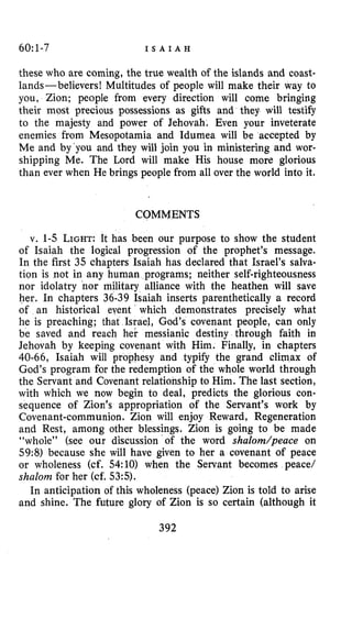 60:1-7 I S A I A H
these who are coming, the true wealth of the islands and coast-
lands-believers! Multitudes of people will make their way to
you, Zion; people from every direction will come bringing
their most precious possessions as gifts and they will testify
to the majesty and power of Jehovah. Even your inveterate
enemies from Mesopotamia and Idumea will be accepted by
Me and by‘you and they will join you in ministering and wor-
shipping Me. The Lord will make His house more glorious
than ever when He brings people from all over the world into it.
COMMENTS
v. 1-5 L~GHT:It has been our purpose to show the student
of Isaiah the logical progression of the prophet’s message.
In the first 35 chapters Isaiah has declared that Israel’s salva-
tion is not in any human programs; neither self-righteousness
nor idolatry nor military alliance with the heathen will save
her. In chapters 36-39 Isaiah inserts parenthetically a record
of an historical eyent which demonstrates precisely what
he is preaching; that Israel, God’s covenant people, can only
be saved and reach her messianic destiny through faith in
Jehovah by keeping covenant with Him. Finally, in chapters
40-66, Isaiah will prophesy and typify the grand climax of
God’s program for the redemption of the whole world through
the Servant and Covenant relationship to Him. The last section,
with which we now begin to deal, predicts the glorious con-
sequence of Zion’s appropriation of the Servant’s work by
Covenant-communion. Zion will enjoy Reward, Regeneration
and Rest, among other blessings. Zion is going to be made
“whole” (see our discussion of the word shaZom/peace on
59:8) because she will have given to her a covenant of peace
or wholeness (cf. 54:lO) when the Servant becomes peace/
shalom for her (cf. 53:s).
In anticipation of this wholeness (peace) Zion is told to arise
and shine. The future glory of Zion is so certain (although it
392
 