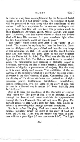 G L O R Y 6O:l-7
is centuries away from accomplishment by the Messiah) Isaiah
speaks of it as if it had already come. The remnant of Judah
will be prostrated in exile along with the unbelievers of the
nation. It will be a temptation for the remnant to despair and
give up hope that God will ever keep His promises made to
their forefathers (Abraham, Jacob, Moses, David). But Isaiah
says, “Stand up, stand fast in your witness as those who believe
God will keep His covenant. Let your messianic light shine,
for God has promised, and it will come to pass!”
The “light” which conies upon Zion is the “glory” of Je-
hovah. That cannot be anything less than the Messiah. Christ
was the effulgence of the glory of God and bore the very image
of His substance (cf. Heb. 1:3). Jesus was the Word become
flesh and men beheld His glory, glory as the only begotten
from the Father (cf. Jn. 1:14). The Word was the life and the
light of men (Jn. 1:4). The Hebrew word kevod is translated
glory The fundamental root meaning is probably weight or
heaviness, conveying the idea of some external, physical mani-
festation of dignity or preeminence of majesty. But the word
as it is most widely used means, “the exhibition of the ex-
cellence of the subject to which it is ascribed.” In other words,
character is the chief element of glory. Concerning God it is
the display of His divine attributes and perfections of right-
eousness, power, truthfulness, faithfulness, mercifulness,
justice, compassion, love, etc. Some of the glory of God may
be seen in a limited way in nature (cf. Rom. 1:18-23; Acts
14:lS-18,etc.).
Zion is to have the excellence of the character of Jehovah
“rise” upon her. The glory of God is to be imputed to Zion
through the Servant and made available for appropriation
through the New Covenant. Zion will not earn His glory. The
Servant comes to earn God’s glory for Zion. Zion simply re-
ceives it by exercising faith through covenant conditions,
She is to reflect His glory. Darkness covers the earth. All
nations (including Israel) fall short of the glory of God (cf.
Rom. 3:9-26; esp. 3:23), But the people who walk in dark-
ness will see a great light (cf. our comments 9:1-7). The Light
393
 