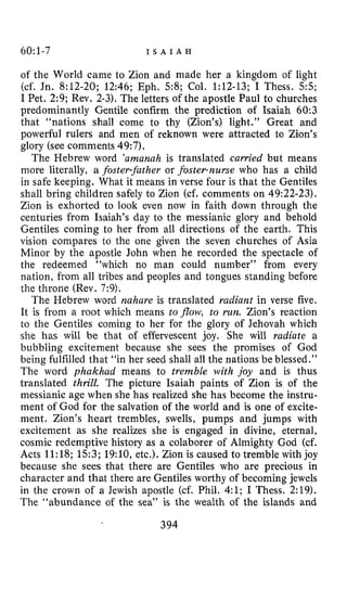 60:1-7 I S A I A H
of the World came to Zion and made her a kingdom of light
(cf. Jn. 8:12-20; 12:46; Eph. 5 8 ; Col. 1:12-13; I Thess. 5 5 ;
I Pet. 2:9; Rev. 2-3). The letters of the apostle Paul to churches
predominantly Gentile confirm the prediction of Isaiah 60:3
that “nations shall come to thy (Zion’s) light.” Great and
powerful rulers and men of reknown were attracted to Zion’s
glory (see comments 49:7).
The Hebrew word ’amanuh is translated carried but means
more literally, a foster-father or foster-nurse who has a child
in safe keeping. What it means in verse four is that the Gentiles
shall bring children safely to Zion (cf. comments on 49:22-23).
Zion is exhorted to look even now in faith down through the
centuries from Isaiah’s day to the messianic glory and behold
Gentiles coming to her from all directions of the earth. This
vision compares to the one given the seven churches of Asia
Minor by the apostle John when he recorded the spectacle of
the redeemed “which no man could number” from every
nation, from all tribes and peoples and tongues standing before
the throne (Rev. 7:9).
The Hebrew word nahure is translated rudiant in verse five.
It is from a root which means to flow, to rtin. Zion’s reaction
to the Gentiles coming to her for the glory of Jehovah which
she has will be that of effervescent joy. She will radiate a
bubbling excitement because she sees the promises of God
being fulfilled that “in her seed shall all the nations be blessed.”
The word phakhad means to tremble with joy and is thus
translated thrill. The picture Isaiah paints of Zion is of the
messianic age when she has realized she has become the instru-
ment of God for the salvation of the world and is one of excite-
ment. Zion’s heart trembles, swells, pumps and jumps with
excitement as she realizes she is engaged in divine, eternal,
cosmic redemptive history as a colaborer of Almighty God (cf.
Acts 11:18; 15:3; 19:10, etc.). Zion is caused to tremble with joy
because she sees that there are Gentiles who are precious in
character and that there are Gentiles worthy of becoming jewels
in the crown of a Jewish apostle (cf. Phil. 4:l; I Thess. 2:19).
The “abundance of the sea” is the wealth of the islands and
394
 