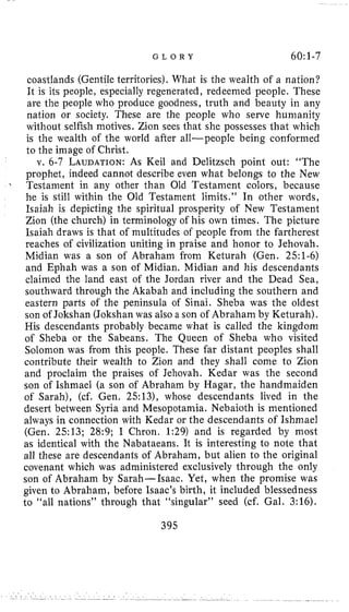 G L O R Y 60:1-7
coastlands (Gentile territories). What is the wealth of a nation?
It is its people, especially regenerated, redeemed people. These
are the people who produce goodness, truth and beauty in any
nation or society. These are the people who serve humanity
without selfish motives. Zion sees that she possesses that which
is the wealth of the world after all-people being conformed
to the image of Christ.
v. 6-7 LAUDATION:As Keil and Delitzsch point out: “The
prophet, indeed cannot describe even what belongs to the New
Testament in any other than Old Testament colors, because
he is still within the Old Testament limits.” In other words,
Isaiah is depicting the spiritual prosperity of New Testament
Zion (the church) in terminology of his own times. The picture
Isaiah draws is that of multitudes of people from the fartherest
reaches of civilization uniting in praise and honor to Jehovah.
Midian was a son of Abraham from Keturah (Gen. 251-6)
and Ephah was a son of Midian. Midian and his descendants
claimed the land east of the Jordan river and the Dead Sea,
southward through the Akabah and including the southern and
eastern parts of the peninsula of Sinai. Sheba was the oldest
son of Jokshan (Jokshan was also a son of Abraham by Keturah).
His descendants probably became what is called the kingdom
of Sheba or the Sabeans. The Queen of Sheba who visited
Solomon was from this people. These far distant peoples shall
contribute their wealth to Zion and they shall come to Zion
and proclaim the praises of Jehovah. Kedar was the second
son of Ishmael (a son of Abraham by Hagar, the handmaiden
of Sarah), (cf. Gen. 25131, whose descendants lived in the
desert between Syria and Mesopotamia. Nebaioth is mentioned
always in connection with Kedar or the descendants of Ishmael
(Gen. 2513; 28:9; I Chron. 1:29) and is regarded by most
as identical with the Nabataeans. It is interesting to note that
all these are descendants of Abraham, but alien to the original
covenant which was administered exclusively through the only
son of Abraham by Sarah-Isaac. Yet, when the promise was
given to Abraham, before Isaac’s birth, it included blessedness
to “all nations” through that “singular” seed (cf. Gal. 3:16).
395
 