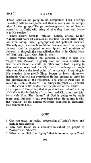 60:1-7 I S A I A H
These Gentiles are going .to be acceptable! Their offerings
(worship) will be acceptable and their ministry will be accept-
able. As Young says,.‘‘Thepicture here given is that of Gentiles
converted to Christ who bring all that they have and devote
it to His service.”
These desert nomads . (Midian, Ephah, Sheba, Kedar,
Nabataeans) were all enemies of the Jews for centuries. They
are even today, racial, geographical and political enemies.
The only way these people could ever become united in praising
Jehovah and be accepted as worshippers and ministers of
Jehovah is through the reconciliation that is in Christ Jesus
(cf. Eph. 2:ll-22;I1 Cor. 516-21, etc.).
These verses indicate that Jehovah is going to send His
“Light” (the Messiah) to glorify Zion and make available to
her the wealth of the world. In other words God is going to
demonstrate, once and for all, that His redemptive people
(the church) are the focal point of the cosmos. Everything in
His creation is to glorify Zion. Sooner or later, ultimately,
inevitably God will use everything He has created to serve for
the glorification of the redeemed. The apostle Paul said as
much in I Cor. 3:21-22: ‘ I . . .all things are yours . . .whether
. . .the world or life or death or the present or the future . . .
all are yours.” Everything that is good and eternal and abiding
of God’s is the birthright of His Son, and Christians are joint
heirs with Him. The “house” of God is going to be made
more beautiful than it has ever been when He adorns it with
the “wealth” of the nations (Gentiles beautiful in character)
(seecomments 56:7).
QUIZ
1. Can you trace the logical progression of Isaiah’s book and
2. Why does Isaiah see a necessity to exhort his people to
3. What is the “light” or “glory” that is to come upon Zion?
include this section?
“Arise” and “shine”?
396
 