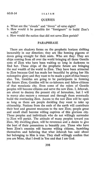 60:8-14 I S A I A H
QUERIES
a. What are the “clouds” and “doves” of verse eight?
b. How would it be possible for “foreigners’’ to build Zion’s
c. How would the nation that did not serve Zion perish?
walls?
PARAPHRASE
There are shadowy forms on the prophetic horizon drifting
inexorably in our direction; they are like homing pigeons or
doves going straight for their nests. Who are they: They are
ships coming from all over the world bringing all those Gentile
sons of Zion who have been waiting so long in darkness to
find her. These ships of the prophetic future are bringing
the real wealth of the world to Zion. They have been attracted
to Zion because God has made her beautiful by giving her His
redemptive glory and they want to be made a part of that beauty
also. Yes, Gentiles are going to be participants in forming
the future Zion; Gentiles will be co-laborers and fellow-citizens
of that messianic city. Even some of the rulers of Gentile
peoples will become citizens and serve the new Zion. I, Jehovah,
am about to destroy the present city of Jerusalem, but I will
in mercy also restore a remnant and through them eventually
build the everlasting Zion. Access to the new Zion will be open
as long as there are people deciding they want to take up
citizenship. Nations from the ends of the earth will contribute
their best and greatest resources to the new Zion; people great
and small shall become willing captives of this glorious city.
Those peoples and individuals who do not willingly surrender
to Zion will perish. The attitude of many peoples toward you
Zion, My dwelling place, will be reverence and a desire to give
the best of their possessions to beautify you. Those who have
been Zion’s enemies will become willing citizens, humbling
themselves and believing that what Jehovah has said about
her belonging to Him is true. They shall willingly confess that
you are Mine, that I dwell in You and that I am God.
398
 